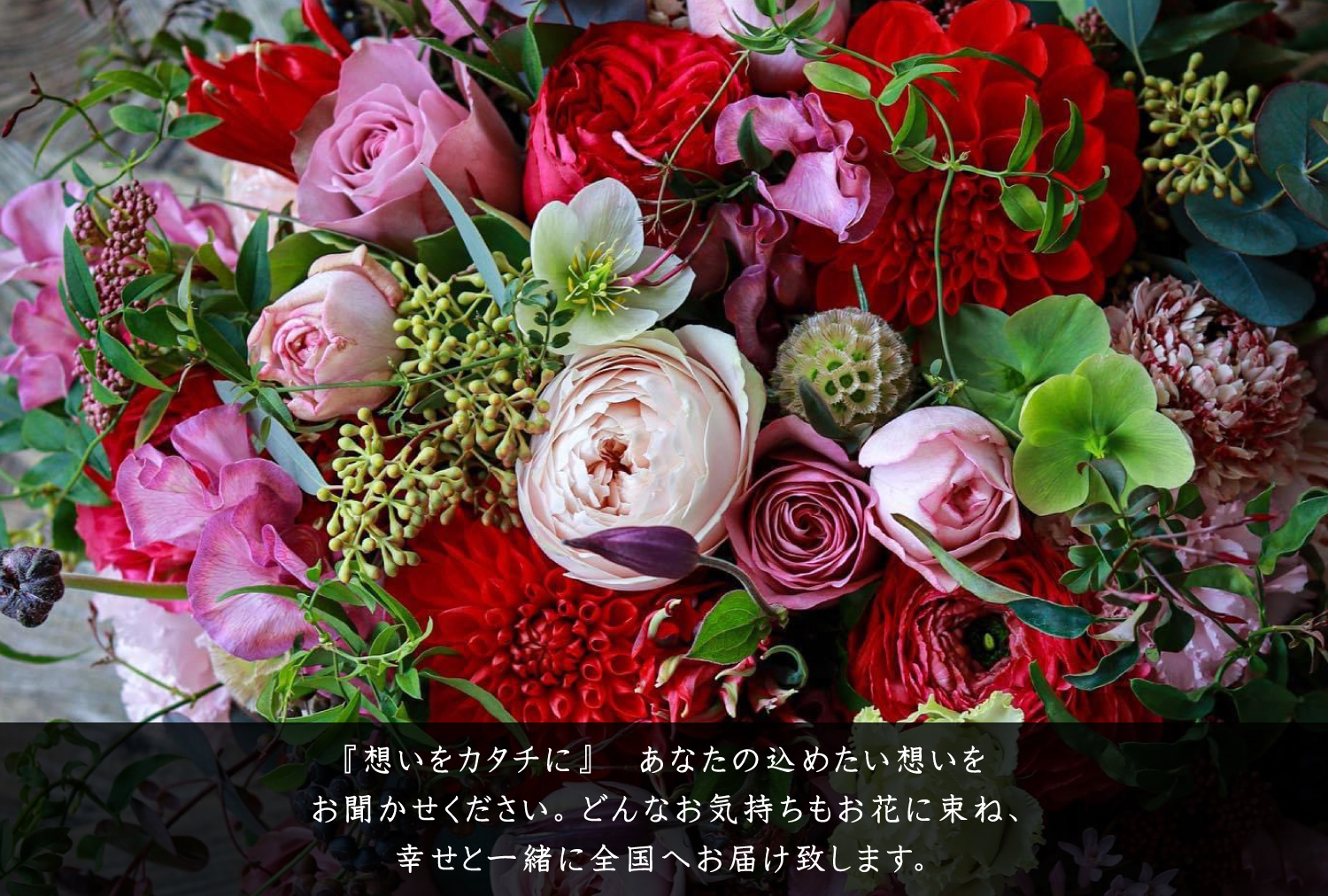 『想いをカタチに』 あなたの込めたい想いをお聞かせください。どんなお気持ちもお花に束ね、幸せと一緒に全国へお届け致します。