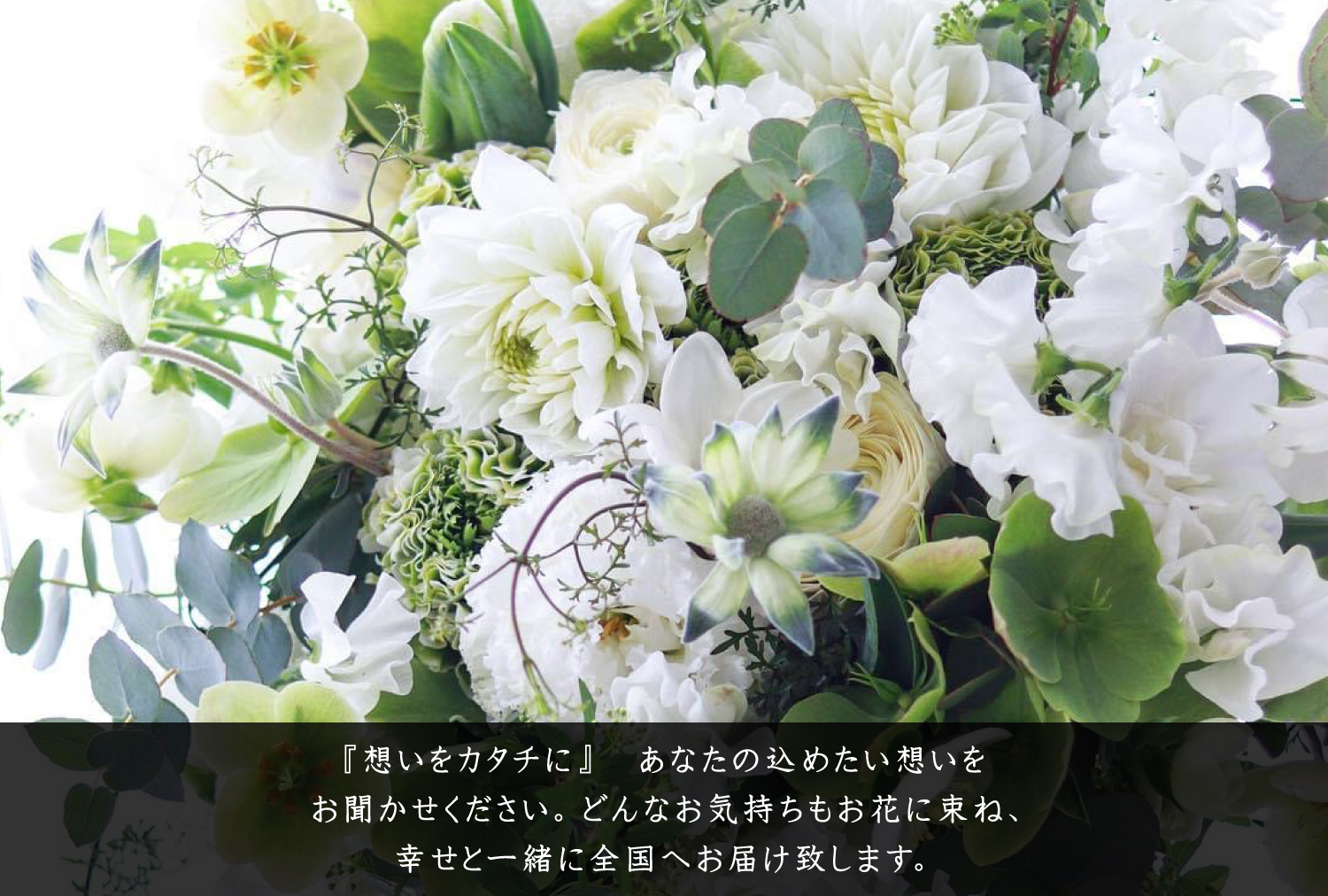 『想いをカタチに』 あなたの込めたい想いをお聞かせください。どんなお気持ちもお花に束ね、幸せと一緒に全国へお届け致します。